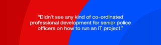 didn’t see any kind of co-ordinated professional development for senior police officers on how to run an IT project.